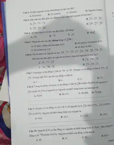 Câu 2. Số hiệu nguyên tử cho biết thông tin nào sau đây?
C. Số khối.
D. Nguyên tử khối
B. Số neutron.
A. Số proton.
Câu 3. Dãy nào sau đây gồm các đồng vị của cùng một nguyên tố hoá học?
B. (}_{9)^19X,_(10)^19Y,_(10)^20Z
A. (}_{6)^14X,_(7)^14Y,_(8)^14Z
D. (}_{18)^40X,_(19)^40Y,_(20)^40Z
C. (}_{14)^28X,_(14)^29Y,_(14)^30Z
Câu 4. Kí hiệu nguyên tử nào sau đây được viết đúng?
C. (}_{16)S
D. Mg_(12)^24
A. (}_{7)^15N
B. {}^16O
Câu 5.Thông tin nào sau đây không đúng về
(}_{82)^206Pb
B. Số proton và neutron là
82
A. Số đơn vị điện tích hạt nhân là 82.
D. Số khối là 206.
C. Số neutron là 124.
Câu 6. Cho kí hiệu các nguyên tử sau:
(}_{6)^14X,,(14)/(7)Y, 16Z, ^19T,_(8)^17Q,_(9)^16M,_(10)^19E,_(7)^16G,_(8)^18L
Dãy nào sau đây gồm các nguyên tử thuộc cùng một nguyên tố hoá học?
A. (}_{6)^14X,_(7)^14Y,_(8)^16Z
B. (}_(8)^16Z,_(8)^16M ()_{7)^16G
(}_(8)^17Q,()_{8)^16M,_(10)^19E
D. (}_{8)^16Z,_(8)^17Q,_(8)^18L
Câu 7 . Nitrogen có hai đồng vị bền là
(}_(7)^14N và ()_{7)^15N
Oxygen có ba đồng vi bền là
(}_{8)^16O , 170
(}_{8)^18O . Số hợp chất NO_(2) tạo bởi các đồng vị trên là
D. 12.
B. 6.
C.9.
A.3.
Câu 8 . Trong tự nhiên bromine có hai đồng vị bền là
(}_{35)^79Br chiếm 50,69%  số nguyên tử và
(}_{35)^81Br chiếm 49,31% 
số nguyên tử. Nguyên tử khối trung bình của bromine là
A. 80,00 .
B. 80,112 .
C. 80,986 D. 79,986.
Câu 9 . Oxygen có ba đồng vị với tỉ
1hat (e)%  số nguyên tử là
(}_{8)^16O(99,757% ),_(8)^17O(0,038% )
(}_{8)^18bigcirc (0,205% )
. Nguyên tử khối trung bình của oxygen là:
D. 18,0 .
__
A. 16,0 .
B. 16,2 .
C. 17,0 .
.
Câu 10 . Nguyên tố R có hai đồng vị,nguyên tử
trung
đồng vị là
{}^79R (chiếm 54,5% )
. Nguyên tử khối của đồng vị thứ hai là
D. 80,5 .
A. 80.
B. 81.
C. 82.
Trang 6