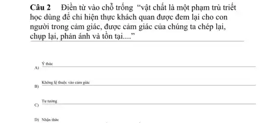 Câu 2 Điền từ vào chỗ trống "vật chất là một phạm trù triết
học dùng để chỉ hiện thực khách quan được đem lại cho con
người trong cảm giác, được cảm giác của chúng ta chép lại,
chụp lại, phản ánh và tôn tại __
Ý thức
A)
B)
Không lệ thuộc vào cảm giác
Tư tường
C)
D) Nhận thức