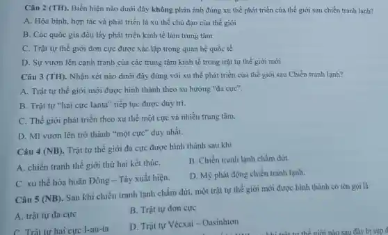 Câu 2 (TH). Biển hiện nào dưới đây không phản ánh đúng xu thế phát triển của thế giới sau chiến tranh lanh?
A. Hòa bình, hợp tác và phát triển là xu thế chủ đạo của thế giới
B. Các quốc gia đều lấy phát triển kinh tế làm trung tâm
C. Trật tự thế giới đơn cực được xác lập trong quan hệ quốc tế
D. Sự vươn lên cạnh tranh của các trung tâm kinh tế trong trật tự thế giới mới
Câu 3 (TH). Nhận xét nào dưới đây đúng với xu thế phát triển của thế giới sau Chiến tranh lạnh?
A. Trật tự thế giới mới được hình thành theo xu hướng "đa cực".
B. Trật tự "hai cực Ianta" tiếp tục được duy trì.
C. Thế giới phát triển theo xu thế một cực và nhiều trung tâm.
D. Mĩ vươn lên trở thành "một cực" duy nhất.
Câu 4 (NB)
. Trật tự thế giới đa cực được hình thành sau khi
A. chiến tranh thế giới thứ hai kết thúC.
B. Chiến tranh lạnh chấm dứrt.
C. xu thế hòa hoãn Đông - Tây xuất hiện.
D. Mỹ phát động chiến tranh lạnh.
Câu 5 (NB)
Sau khi chiến tranh lạnh chấm dứt, một trật tự thế giới mới được hình thành có tên gọi là
A. trật tự đa cực
B. Trật tự đơn cực
C. Trât tư hai cực 1-an-ta
D. Trật tự Vécxai - Oasinhtơn