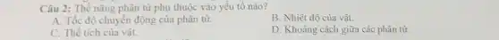 Câu 2: Thế nǎng phân tử phụ thuộc vào yếu tố nào?
A. Tốc độ chuyển động của phân tử.
B. Nhiệt độ của vật.
C. Thể tích của vật.
D. Khoảng cách giữa các phân tử.