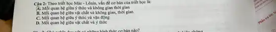 Câu 2: Theo triết học Mác - Lênin, vấn đề cơ bản của triết học là:
A. Mối quan hệ giữa ý thức và không gian thời gian
B. Mối quan hệ giữa vật chất và không gian, thời gian
C. Mối quan hệ giữa ý thức và vận động
D. Mối quan hệ giữa vật chất và ý thức