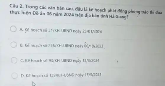 Câu 2. Trong các vǎn bản sau, dâu là kế hoạch phát động phong trào thi đua
thực hiện Đề án 06 nǎm 2024 trên địa bàn tinh Hà Giang?
A. Kế hoach số 31/KH-UBND ngày 23/01/2024
B. Kế hoạch số 226/KH-UBND ngày 06/10/2023
C. Kế hoach số 93/KH-UBND ngày 12/3/2024
D. Kế hoach số 139/KH-UBND ngày 15/5/2024