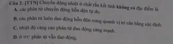 Câu 2: [TTN]Chuyển động nhiệt ở chất rắn kết tinh không có đặc điểm là
A. các phân từ chuyển động hỗn độn tự do.
B. các phân từ luôn dao động hỗn độn xung quanh vị trí cân bằng xác định.
C. nhiệt độ càng cao phân tử dao động càng mạnh.
D. ở 0^circ C phân tử vẫn dao động.