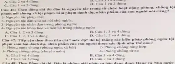 A. Câu 2 và 4 đúng
C. Câu I và 3 đúng
D. Câu I và 2 đúng
Câu 46: Theo đồng chí thì đầu là nguyên tắc trong tổ chức hoạt động phòng chống tội
phạm nói chung và tội phạm xâm phạm danh dự, nhân phẩm của con người nói riêng?
1- Nguyên tắc pháp chế;
2- Nguyên tắc dân chú xã hội chủ nghĩa;
3- Nguyên tắc nhân dạo trong phòng ngừa;
4- Nguyên tắc khoa học và tiến bộ trong phòng ngửa
A. Câu 1,2 và 3 đúng
B. Câu 1,3 và 4 đúng
C. Câu 1,2,3 và 4 đúng
D. Câu 1,2 và 4 đúng
Câu 47: Tiếp cận theo theo tiêu chí "mức độ" thì hệ thống các biện pháp phong ngira tội
phạm xâm hại danh dự, nhân phẩm của con người được xác định như thế nào?
1- Phòng ngừa chung (phòng ngửa xã hội)
2- Phòng chống tổng hợp
3- Phòng chống riêng (chuyên môn)
4- Phòng chống tử xa
A. Câu 1 và 4 đúng
B. Câu 3 và 4 đúng
C. Câu 1 và 3 đúng
D. Câu 2 và 4 đúng