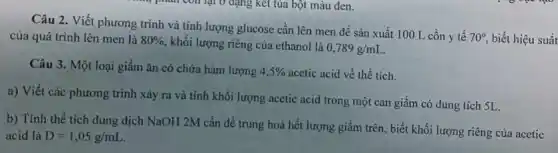 Câu 2. Viết phương trình và tính lượng glucose cần lên men đề sản xuất 100 L cồn y tế
70^circ  biết hiệu suất của quá trình lên men là 80%  , khối lượng riêng của ethanol là
0,789g/mL
Câu 3. Một loại giấm ǎn có chứa hàm lượng 4,5%  acetic acid về thể tích.
a) Viết các phương trình xảy ra và tính khối lượng acetic acid trong một can giấm có dung tích 5L.
b) Tính thể tích dung dịch NaOH 2M cần để trung hoà hết lượng giấm trên , biết khối lượng riêng của acetic
acid là D=1,05g/mL