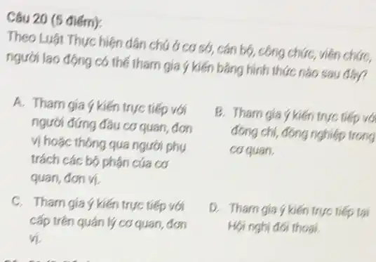 Câu 20 (5 điểm):
Theo Luật Thực hiện dân chú ở cơ sở, cán bộ, công chức, viên chức,
người lao động có thể tham gia ý kiến bằng hình thức nào sau đây?
A. Tham gia ý kiến trực tiếp với
người đứng đầu cơ quan, đơn
vị hoặc thông qua người phụ
trách các bộ phận của cơ
quan, đơn vị
B. Tham gia ykiến trực tiếp với
đồng chí, đông nghiệp trong
coquan.
C. Tham gia ý kiến trực tiếp với
cấp trên quán lý cơ quan, đơn
vi
D. Tham gia ýkiến trực tiếp tai
Hội nghị đối thoại.