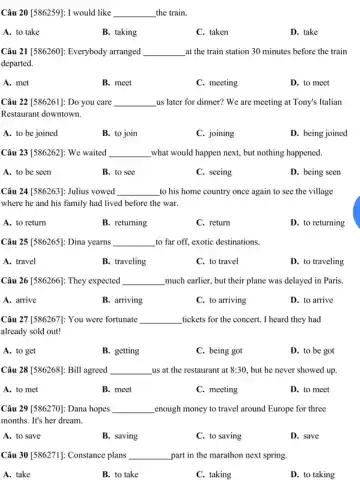 Câu 20 [586259]: I would like __ the train.
A. to take
B. taking
C. taken
D. take
Câu 21 [586260]: Everybody arranged __ at the train station 30 minutes before the train
departed.
A. met
B. meet
C. meeting
D. to meet
Câu 22 [586261]: Do you care __ us later for dinner?We are meeting at Tony's Italian
Restaurant downtown.
A. to be joined
B. to join
C. joining
D. being joined
Câu 23 [586262]: We waited __ what would happen next but nothing happened.
A. to be seen
B. to see
C. seeing
D. being seen
Câu 24 [586263]: Julius vowed __ to his home country once again to see the village
where he and his family had lived before the war.
A. to return
B. returning
C. return
D. to returning
Câu 25 [586265]: Dina yearns __ to far off, exotic destinations.
A. travel
B. traveling
C. to travel
D. to traveling
Câu 26 [586266]: They expected __ much earlier, but their plane was delayed in Paris.
A. arrive
B. arriving
C. to arriving
D. to arrive
Câu 27 [586267]: You were fortunate __ tickets for the concert . I heard they had
already sold out!
A. to get
B. getting
C. being got
D. to be got
Câu 28 [586268]: Bill agreed __ us at the restaurant at 8:30 but he never showed up.
A. to met
B. meet
C. meeting
D. to meet
Câu 29 [586270]: Dana hopes __ enough money to travel around Europe for three
months. It's her dream.
A. to save
B. saving
C. to saving
D. save
Câu 30 [586271]: Constance plans __ part in the marathon next spring.
A. take
B. to take
C. taking
D. to taking