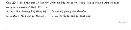 Câu 20. Điểm khác biệt về tình hình chính trị Bắc Mĩ so với nước Anh và Pháp trước khi cách
mang tư sản bùng nổ thế kỉ XVIII là
A. thực dân phương Tây thống trị
B. chế độ phong kiến kim hãm.
C. xuất hiện tầng lớp qui tộc mới.
D. xã hội tồn tại chế độ đẳng cấp.