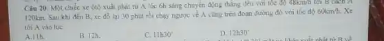 Câu 20. Một chiếc xe ôtô xuất phát từ A lúc 6h sáng chuyển động thẳng đều với tốc độ
48km/h tới B cách A
120km. Sau khi đến B, xe đỗ lại 30 phút rồi chạy ngược về A cũng trên đoạn đường đó với tốc độ
60km/h. Xe
tới A vào lúc
A.11h.
B. 12h.
C. 11h30^circ 
D. 12h30'