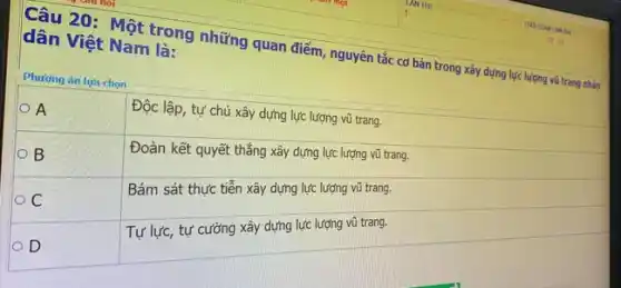 Câu 20: Một trong những quan điểm, nguyên tắc cơ bản trong xây dựng lực lượng vũ trang nhàn dân Việt Nam là:
Phương án lựa chọn

 A & Độc lập, tự chủ xây dựng lực lượng vũ trang. 
 B & Đoàn kết quyết thắng xây dựng lực lượng vũ trang. 
 C & Bám sát thực tiễn xây dựng lực lượng vũ trang. 
 D & Tự lực, tự cường xây dựng lực lượng vũ trang.