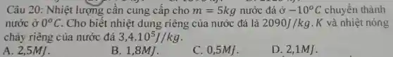 Câu 20: Nhiệt lượng cân cung cấp cho m=5kg nước đá o^?-10^circ C chuyển thành
nước ở 0^circ C . Cho biết nhiệt dung riêng của nước đá là 2090J/kg .K và nhiệt nóng
chảy riêng của nước đá 3,4.10^5J/kg
A. 2,5MJ.
B. 1,8MJ .
C. 0,5MJ .
D. 2,1MJ .