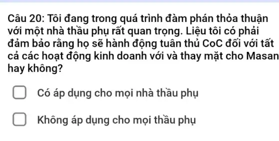 Câu 20: Tôi đang trong quá trình đàm phán thỏa thuận
với một nhà thầu phụ rất quan trọng . Liệu tôi có phải
đảm bảo rằng họ sẽ hành động tuân thủ CoC đối với tất
cả các hoạt động kinh doanh với và thay mặt cho Masan
hay không?
Có áp dụng cho mọi nhà thầu phụ
Không áp dụng cho mọi thầu phụ