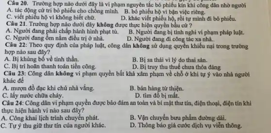 Câu 20. Trường hợp nào dưới đây là vi phạm nguyên tắc bỏ phiếu kín khi công dân nhờ người
A. tác động cử trị bỏ phiếu cho chồng mình. B. bỏ phiếu hộ vì bận việc riêng.
C. viết phiếu hộ vì không biết chữ.
D. khác viết phiếu hộ, rồi tự mình đi bỏ phiếu.
Câu 21. Trường hợp nào dưới đây không được thực hiện quyền bầu cứ ?
A. Người đang phải chấp hành hình phạt tù.
C. Người đang ốm nằm điều trị ở nhà.
B. Người đang bị tình nghi vi phạm pháp luật.
D. Người đang đi công tác xa nhà.
Câu 22: Theo quy định của pháp luật,, công dân không sử dụng quyền khiếu nại trong trường
hợp nào sau đây?
A. Bị khủng bố về tinh thần.
B. Bị sa thải vì lý do thai sản.
C. Bị trì hoãn thanh toán tiền công.
D. Bị truy thu thuế chưa thỏa đáng
Câu 23: Công dân không vi phạm quyền bất khả xâm phạm về chỗ ở khi tự ý vào nhà người
khác để
A. mượn đồ đạc khi chủ nhà vắng.
B. bán hàng từ thiện.
C. lấy nước chữa cháy.
D. tìm đồ bị mât.
Câu 24: Công dân vi phạm quyền được bảo đảm an toàn và bí mật thư tín., điện thoại, điện tín khi
thực hiện hành vi nào sau đây?
A. Công khai lịch trình chuyển phát.
B. Vận chuyển bưu phẩm đường dài.
C. Tự ý thu giữ thư tín của người kháC.
D. Thông báo giá cước dịch vụ viễn thông.