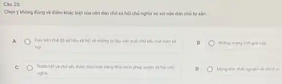 Câu 20:
Chọn ý không đúng về điểm khác biệt của nền dân chủ xã hội chủ nghĩa so với nền dân chủ tư sản:
A
Dựa trên chế độ sở hữu xã hội về những tư liệu sản xuất chủ yếu của toàn xã
hội
Không mang tinh gial cấp
C
Trước hết và chủ yếu được thực hiện bằng Nhà nước pháp quyền xã hội chú
nghĩa
D
Mang tinh nhất nguyên về chinh trị