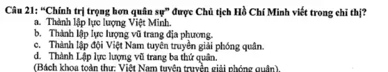 Câu 21: "Chính trị trọng hơn quân sự" được Chủ tịch Hồ Chí Minh viết trong chỉ thị?
a. Thành lập lực lượng Việt Minh.
b. Thành lập lực lượng vũ trang địa phương.
c. Thành lập đội Việt Nam tuyên truyền giải phóng quân.
d. Thành Lập lực lượng vũ trang ba thứ quân.
(Bách khoa toàn thư:Việt Nam tuyên truyền giải phóng quân).