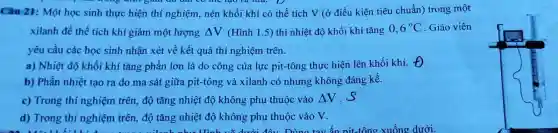 Câu 21: Một học sinh thực hiện thí nghiệm, nén khối khí có thể tích V (ở điều kiện tiêu chuẩn) trong một
xilanh để thể tích khí giảm một lượng Delta V (Hình 1.5) thì nhiệt độ khối khí tǎng 0,6^circ C Giáo viên
yêu cầu các học sinh nhận xét về kết quả thí nghiệm trên.
a) Nhiệt độ khối khí tǎng phần lớn là do công của lực pit-tông thực hiện lên khối khí. Theta 
b) Phần nhiệt tạo ra do ma sát giữa pit-tông và xilanh có nhưng không đáng kể.
c) Trong thí nghiệm trên, độ tǎng nhiệt độ không phụ thuộc vào Delta V s
d) Trong thí nghiệm trên, độ tǎng nhiệt độ không phụ thuộc vào V.
I mi Dùna tav ẩn nit-tông xuống dưới.