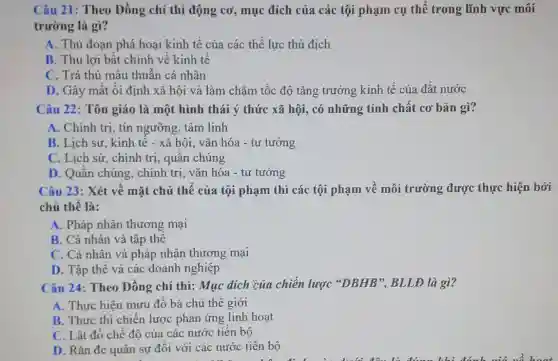 Câu 21: Theo Đồng chí thì động cơ, mục đích của các tội phạm cụ thể trong lĩnh vực môi
trường là gì?
A. Thủ đoạn phá hoại kinh tế của các thế lực thù địch
B. Thu lợi bất chính về kinh tế
C. Trả thù mâu thuẫn cá nhân
D. Gây mất ôi định xã hội và làm chậm tốc độ tǎng trưởng kinh tế của đất nước
Câu 22: Tôn giáo là một hình thái ý thức xã hội, có những tính chất cơ bản gì?
A. Chính trị, tín ngưỡng, tâm linh
B. Lịch sử, kinh tế - xã hội, vǎn hóa - tư tưởng
C. Lịch sữ, chính trị, quần chúng
D. Quần chúng , chính trị, vǎn hóa - tư tưởng
Câu 23: Xét về mặt chủ thể của tội phạm thì các tội phạm về môi trường được thực hiện bởi
chủ thể là:
A. Pháp nhân thương mại
B. Cá nhân và tập thể
C. Cá nhân và pháp nhân thương mai
D. Tập thể và các doanh nghiệp
Câu 24: Theo Đồng chí thì: Mục đích của chiến lược "DBHB", BLLĐ là gì?
A. Thực hiện mưu đồ bá chủ thế giới
B. Thực thi chiến lược phản ứng linh hoạt
C. Lật đổ chế độ của các nước tiến bộ
D. Rǎn đe quân sự đối với các nước tiến bộ