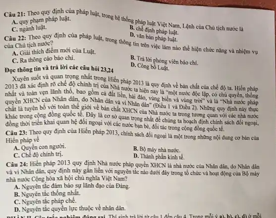 Câu 21: Theo quy định của pháp luật, trong hệ thống pháp luật Việt Nam, Lệnh của Chủ tịch nước là
A. quy phạm pháp luật.
C. ngành luật.
B. chế định pháp luật.
Câu 22: Theo quy định của pháp luật, trong thông tin trên việc làm nào thể hiện chức nǎng và nhiệm vụ
D. vǎn bàn pháp luật.
của Chủ tịch nước?
A. Giải thích điểm mới của Luật.
B. Trả lời phóng viên báo chí.
C. Ra thông cáo báo chí.
D. Công bố Luật.
Đọc thông tin và trả lời các câu hoi 23,24
Xuyên suốt và quan trọng nhất trong Hiến pháp 2013 là quy định về bản chất của chế độ ta.Hiến pháp
2013 đã xác định rõ chế độ chính trị của Nhà nước ta hiện nay là "một nước độc lập, có chủ quyền, thống
nhất và toàn vẹn lãnh thổ, bao gồm cả đất liền, hài đảo , vùng biển và vùng trời"và là "Nhà nước pháp
quyền XHCN của Nhân dân, do Nhân dân và vì Nhân dân"(Điều 1 và Điều 2). Những quy định này thực
chất là tuyên bố với toàn thế giới về bản chất XHCN của Nhà nước ta trong tương quan với các nhà nước
khác trong cộng đồng quốc tế. Đây là cơ sở quan trọng nhất để chúng ta hoạch định chính sách đối ngoại,
đồng thời triển khai quan hệ đối ngoại với các nước bạn bè đối tác trong cộng đồng quốc tế.
Câu 23: Theo quy định của Hiến pháp 2013 , chính sách đối ngoại là một trong những nội dung cơ bản của
Hiến pháp vé
A. Quyền con người.
B. Bộ máy nhà nướC.
C. Chể độ chính trị.
D. Thành phần kinh tế
Câu 24: Hiến pháp 2013 quy định Nhà nước pháp quyền XHCN là nhà nước của Nhân dân, do Nhân dân
và vi Nhân dân.quy định này gắn liền với nguyên tắc nào dưới đây trong tổ chức và hoạt động của Bộ máy
nhà nước Cộng hòa xã hội chủ nghĩa Việt Nam?
A. Nguyên tắc đảm bảo sự lãnh đạo của Đảng.
B. Nguyên tắc thống nhất.
C. Nguyên tắc pháp chế.
D. Nguyên tắc quyền lực thuộc về nhân dân.