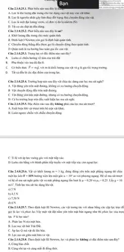 Câu 2.1.0,25.1 . Phát biểu nào sau đây là đung:
A. Lực là đại lượng đặc trưng cho tác dụng của vật nảy vào vật kháC.
B. Lực là nguyên nhân gây làm thay đổi trạng thái chuyển động của vật.
C. Lực là một đại lương vectơ, có đơn vị đo là niutơn (N)
D. Tất cả các đáp án đều đúng.
Câu 2.1.0,25.2. Phát biểu nào sau đây là sai?
A. Khối lượng đặc trưng cho mức quán tính.
B. Định luật I Newton còn gọi là định luật quán tính
C. Chuyển động thẳng đều được gọi là chuyển động theo quán tính.
D. Quán tính là xu hướng bảo toàn gia tốc của vật.
Câu 2.1.0,25.3. Trọng lực có đặc điểm nào sau đây?
A. Luôn có chiều hướng về tâm của trái đất
B. Phụ thuộc vào toạ độ địa lí.
C. Có biểu thức overrightarrow (P)=moverrightarrow (g) với m là khối lượng của vật và g là gia tốc trọng trường.
D. Tất cả đều là các đặc điểm của trong lựC.
Câu 2.1.0,25.4. Trường hợp nào sau đây vật chịu tác dụng của lực ma sát nghi?
A. Vật đứng yên trên mặt đường, không có xu hướng chuyển động.
B. Vật chuyển động đều trên mặt đường.
C. Vật đứng yên trên mặt đường, nhưng có xu hướng chuyển động.
D. Cả ba trường hợp trên đều xuất hiện lực ma sát nghi.
Câu 2.1.0,25.5. Đặc điểm nào sau đây không phải của lực ma sát trượt?
A. Xuất hiện khi vật trượt trên bề mặt vật kháC.
B. Luôn ngược chiều với chiều chuyển động
C. Tỉ lệ với áp lực vuông góc với mặt tiếp xúc
D. Luôn cân bằng với thành phần tiếp tuyến với mặt tiếp xúc của ngoại lựC.
hang die
chilm
Câu 2.4.0,25.6. Vật có khối lượng m=3kg, đang đứng yên trên mặt phẳng ngang thì chịu
một lực kéo F=10N hướng xiên lên một góc alpha =30^circ  so với phương ngang. Hệ số ma sát trượt
và hệ số ma sát nghi giữa vật và mặt phẳng ngang lần lượt là mu =0,20 và mu _(n)=0,25. Lấy g=10
m/s^2 . Tính lực ma sát tác dụng lên vật.
a) 5 N
b) 4,5 N
c) 7,50 N
d) 6 N
Câu 2.1.0,25.7 . Theo định luật III Newton, các vật tương tác với nhau bằng các cặp lực trực để
gọi là lực và phản lựC.Vậy một vật đặt nằm yên trên mặt bản ngang như thì phản lực của trọn:
lực P là lực nào?
A. Phản lực Ncủa mặt bản.
B. Lực mà vật hút Trái Đất.
C. Áp lực Q mà vật đè lên bàn.
D. Lực ma sát giữa mặt bàn và vật.
Câu 2.1.0,25.8. Theo định luật III Newton , lực và phản lực không có đặc điểm nào sau đây?
A. Cùng bản chất.
B. Cùng tồn tại và cùng mất đi đồng thời.