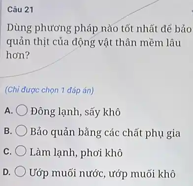 Câu 21
Dùng phương pháp nào tốt nhất để bảo
quản thịt của động vật thân mềm lâu
hơn?
(Chi được chọn 1 đáp án)
A Đông lạnh, sấy khô
B Bảo quản bǎng các chất phụ gia
C Làm lạnh, phơi khô
D Ướp muối nước, ướp muối khô