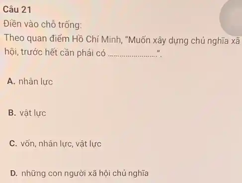 Câu 21
Điền vào chỗ trống:
Theo quan điểm Hồ Chí Minh, "Muốn xây dựng chủ nghĩa xã
hội, trước hết cần phải có __
A. nhân lực
B. vật lực
C. vốn, nhân lực, vật lực
D. những con người xã hội chủ nghĩa