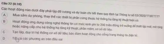 Câu 22 (0.2đ)
Các hoạt động nào dưới đây phải lập đề cương và dự toán chi tiết theo quy định tại Thông tư số 03/2020/TT-BTTTT?
A
Mua sắm dự phòng, thay thế các thiết bị phần cứng thuộc hệ thống hạ tầng kỹ thuật hiện có.
B
Hoạt động ứng dụng công nghệ thông tin có mức kinh phí từ 200 triệu đồng trở xuống để thiết lập mới, mở rộng
hoặc nâng cấp cho hệ thống hạ tầng kỹ thuật, phần mềm, cơ sở dữ liệu.
C
Tạo lập, duy trì hệ thống cơ sở dữ liệu; bảo đảm hoạt động cho
cacute (hat (o))ng/trang thông tin điện tử.
D : Tấm cả các phương án trên đều sai