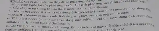 Câu 22. Chi ra dấu hiệu cho thấy đã có phàn ứng hóa học xay
viết phương trình chữ của phản ứng và xác định chất phản ứng, sản phẩm của các phàn ứng.
a. Cồn cháy trong không khí tạo thành nước và khí carbon dioxide.
b. Hòa tan bột copper (II)
oxide vào dung dịch hydrochloric acid không màu thu được dung dịch
(II) chloride có màu xanh . Biết rằng sản phẩm của phản ứng còn có nước.
copper
c. Thả mành nhôm (aluminium) vào dung dịch sulfuric acid thu được dung dịch aluminium
sulfate và thấy có sủi bọt khí (hydrogen).
d. Nhỏ vài giọt barium chloride vào dung dịch sulfuric acid thấy xuất hiện chất kết tủa màu trắng
(barium sulfate). Biết rằng sản nhẩm của disabled hydrochloric acid.