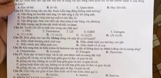 Câu 22: Hình thức học tập nào sau đáy là động vật học bảng cách quan sát và bất chước hành vi của động
rật khác?
A. Học xã hội.
B. In vết.
C. Quen nhờn.
D. Học liên kết.
Câu 23: Hiện tượng nào sau đây thuộc kiểu ứng động không sinh trưởng?
A. Vận động nở hoa khi cảm ứng với ánh sáng ở cây bổ công anh.
B. Vận động quấn vòng của tua cuốn ở cây bầu, bí.
C. Vận động ngù.thức của chồi cây theo mùa ở cây bàng, cây phượng.
D. Hiện tượng cụp lá của cây trinh nữ khi va chạm.
Câu 24: Tuyến yên tiết ra chất nào trong các chất sau?
1. FSH
2. Testosteron
3. LH
4. GnRH
5. Estrogen
A. (1) và (4)
B. (1) và (3)
C. (1) và (2)
D. (3) và (4).
Câu 25: Biện pháp nào sau đây không đúng với sinh đẻ có kế hoạch?
A. Điều chinh khoảng cách sinh con.
B. Điều chinh sinh con trai hay con gái.
C. Điều chinh thời điểm sinh con.
D. Điều chinh về sô con.
Câu 26: Khi trong thức ǎn thiếu iodine thì hormone nào sau đây sẽ không được tạo thành ở động vật có xương sống?
A. Testosterone.
B. Juvenile.
C. Estrogen.
D. Thyroxine.
Câu 27: Sinh sản vô tính ở thực vật là cây non được sinh ra mang đặc tính
A. giống bố và mẹ , có sự kết hợp giữa giao từ đực và giao tử cái.
B. giống cây mẹ không có sự kết hợp giữa giao tử đực và giao tử cái.
C. giống hoặc khác cây mẹ, không có sự kết hợp giữa giao tử đực và giao tử cái.
D. giống cây mẹ , có sự kết hợp giữa giao từ đực và giao tử cái.
Câu 28: Diện tiếp xúc giữa tế bào thần kinh với tế bào khác được gọi là
A. synapse.
II PHẦN TITUAN (20
B. myelin.
C. neuron.
D. Ranvier.