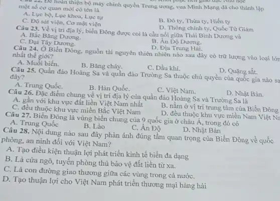 Câu 22. Để hoàn thiện bộ máy chính quyền Trung ương, vua Minh Mạng đã cho thành lập
khối phục nên giao dục Nho học
một số cơ quan mới có tên là
A. Lục bộ, Lục khoa, Lục tự
C. Đô sát viện . Cơ mật viện
B. Đô ty, Thừa ty, Hiến ty
D. Thông chính ty . Quốc Từ Giảm
Câu 23. Về vị trí địa lý, biển Đông được coi là cầu nối giữa Thái Bình Dương và
A. Bắc Bǎng Dương.
B. Ân Độ Dương.
C. Đại Tây Dương.
D. Địa Trung Hải.
Câu 24. Ở Biển Đông , nguồn tài nguyên thiên nhiên nào sau đây có trữ lượng vào loại lớn nhất thế giới?
A. Muối biển.
B. Bǎng cháy.
C. Dầu khí.
D. Quặng sắt.
Câu 25. Quần đảo Hoàng Sa và quần đảo Trường Sa thuộc chủ quyền của quốc gia nào sa đây?
A. Trung QuốC.
B. Hàn QuốC.
C. Việt Nam.
Câu 26. Đặc điểm chung về vị trí địa lý của quần đảo Hoàng Sa và Trường Sa là
D. Nhật Bản.
A. gần với khu vực đất liền Việt Nam nhất
B. nằm ở vị trí trung tâm của Biển Đông
C. đều thuộc khu vực miền Bắc Việt Nam
D. đều thuộc khu vực miền Nam Việt No.
Câu 27. Biển Đông là vùng biển chung của 9 quốc gia ở châu Á, trong đó có
A. Trung Quốc
B. Lào
C. Ân Độ
D. Nhật Bản
Câu 28. Nội dung nào sau đây phản ánh đúng tầm quan trọng của Biển Đông về quốc
phòng, an ninh đối với Việt Nam?
A. Tạo điều kiện thuận lợi phát triển kinh tế biển đa dạng
B. Là cửa ngõ , tuyến phòng thủ bảo vệ đất liền từ xa.
C. Là con đường giao thương giữa các vùng trong cả nướC.
D. Tạo thuận lợi cho Việt Nam phát triển thương mại hàng hải