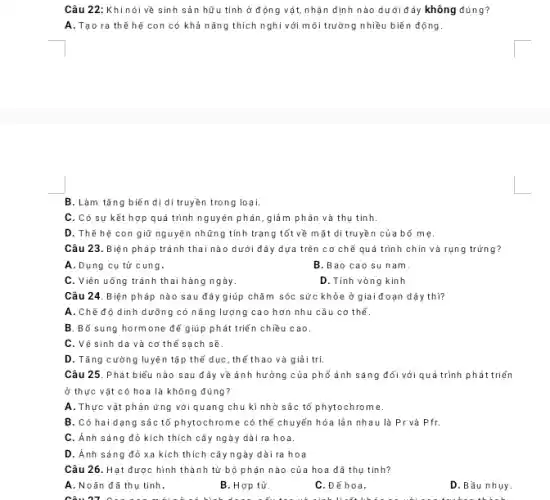 Câu 22: Khi nói về sinh sản hữu tính ở động vật,nhận định nào dưới đây không đúng?
A. Tạo ra thế hệ con có khả nǎng thích nghi với môi trường nhiều biến động.
B. Làm tǎng biến dị di truyền trong loại.
C. Có sự kết hợp quá trình nguyên phân, giảm phân và thụ tinh.
D. Thế hệ con giữ nguyên những tính trạng tốt về mặt di truyền của bố mẹ.
Câu 23. Biện pháp tránh thai nào dưới đây dựa trên cơ chế quá trình chín và rụng trứng?
A.Dụng cụ tử cung.
B.Bao cao su nam.
C. Viên uống tránh thai hàng ngày.
D. Tính vòng kinh
Câu 24. Biện pháp nào sau đây giúp chǎm sóc sức khỏe ở giai đoạn dậy thì?
A. Chế độ dinh dưỡng có nǎng lượng cao hơn nhu cầu cơ thể.
B. Bổ sung hormone để giúp phát triển chiều cao.
C. Vệ sinh da và cơ thể sạch sẽ.
D. Tǎng cường luyệ n tập thể dục , thể thao và giải trí.
Câu 25. Phát biểu nào sau đây về ảnh hưởng của phổ ánh sáng đối với quá trình phát triển
ở thực vật có hoa là không đúng?
A. Thực vật phản ứng với quang chu kì nhờ sắc tố phytochrome.
B. Có hai dạng sâc tố phytochrome có thể chuyển hóa lần nhau là Pr và Pfr.
C. Ánh sáng đỏ kích thích cây ngày dài ra hoa.
D. Ánh sáng đỏ xa kích thích cây ngày dài ra hoa
Câu 26. Hạt được hình thành từ bộ phận nào của hoa đã thụ tinh?
A. Noãn đã thụ tỉnh.
B. Hợp tử.
C.Đẽ hoa.
D.Bầu nhụy.