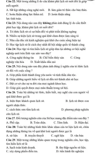 Câu 22 . Một trong những lí do cân khám phá lịch sử suốt đời là giúp
môi người
A. bắt kịp những ; công nghệ mới . B. làm giàu trí thức cho bản thân.
C. hoàn thiện nǎng lực thẩm mĩ.
D. hoàn thiện nǎng
lực tính toán.
Câu 23:Nội dung nào sau đây không phản ánh đúng lý do cần thiết
phải học tập , khám phá lịch sử suốt đời?
A. Tri thức lịch sử có sự biến đổi và phát triển không ngừng
B. Nhiều sự kiện lịch sử trong quá khứ chưa được làm sáng tỏ
C. Nhu cầu đúc rút kinh nghiệm quá khứ cho cuộc sống hiện tại
D. Học tập lịch sử là cách duy nhất để hội nhập quốc tế thành công
Câu 24:Học tập và tìm hiểu lịch sử giúp đưa lại những cơ hội nghề
nghiệp mới trên lĩnh vực nào sau đây?
A. Công nghệ thông tin
B. Chế biến thủy sản
C. Công
nghiệp vǎn hóa
D. Xuất khẩu dầu mỏ
Câu 25.. Nội dung nào sau đây phản ánh đúng ý nghĩa của tri thức lịch
sử đối với cuộc sống ?
A. Góp phần hình thành lòng yêu nước và tinh thần dân tộC.
B. Giúp những người hiểu về lịch sử đều trở thành nhà sử học
C. Đặt cơ sở cho sự ra đời của mọi ngành khoa họC.
D. Giúp giải quyết được mọi mâu thuẫn trong xã hội.
Câu 26 . Toàn bộ những tri thức , hiểu biết.suy nghĩ của con người về
quá khứ được gọi là
A. hiện thực khách quan lịch sử.
B. lịch sử được con
người nhận thứC.
C. cách thức sưu tầm lịch sử.
D . phương pháp nghiên
cứu lịch sử.
Câu 27 . Đối tượng nghiên cứu của Sử học mang đặc điểm nào sau đây ?
A. Phổ cập.
B. Toàn diện
C. Tâm linh.
D. Hiện đại.
Câu 28 : Toàn bộ những hình thức khác nhau của tư liệu lịch sử,. chứa
đựng những thông tin về quá khứ loài người được gọi là
A. sử liệu
B. truyền thuyết
C. ngữ liệu
D. vǎn bản
Câu 29 . Một trong những khâu quan trọng trong nghiên cứu, học tập,
tìm hiểu lịch sử là
A. hạch toán kinh doanh
B. thu thập nguồn sử liệu.
C. xây dựng phiếu điều tra.
D. tiến hành thí nghiệm