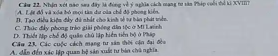 Câu 22. Nhận xét nào sau đây là đúng về ý nghĩa cách mạng tư sản Pháp cuối thế kỉ XVIII?
A. Lật đổ và xóa bỏ mọi tàn dư của chế độ phong kiến.
B. Tạo điều kiện đầy đủ nhất cho kinh tế tư bản phát triển.
C. Thúc đẩy phong trào giải phóng dân tộc ở Mĩ Latinh
D. Thiết lập chế độ quân chủ lập hiến tiến bộ ở Pháp
Câu 23. Các cuộc cách mạng tư sản thời cận đại đều
A. dẫn đến xác lập quan hệ sản xuất tư bản chủ nghĩa.