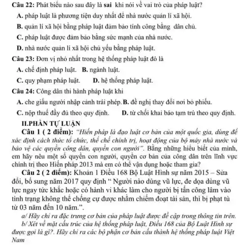 Câu 22: Phát biểu nào sau đây là sai khi nói về vai trò của pháp luật?
A. pháp luật là phương tiện duy nhất để nhà nước quản lí xã hội.
B. quản lí xã hội bằng pháp luật đảm bảo tính công bằng dân chủ.
C. pháp luật được đảm bảo bằng sức mạnh của nhà nướC.
D. nhà nước quản lí xã hội chủ yếu bằng pháp luật.
Câu 23: Đơn vị nhỏ nhất trong hệ thống pháp luật đó là
A. chế định pháp luật. B. ngành luật.
C. quy phạm pháp luật.
D. hệ thống pháp luật
Câu 24: Công dân thi hành pháp luật khi
A. che giấu người nhập cảnh trái phép B. đề nghị thay đổi nơi bỏ phiếu.
C. nộp thuế đầy đủ theo quy định.
D. từ chối khai báo tạm trú theo quy định.
II.PHÀN TƯ LUÂN
Câu 1 ( 2 điểm):"Hiền pháp là đạo luật cơ bản của một quốc gia, dùng đê
xác định cách thức tổ chức, thể chế chính trị, hoạt động của bộ máy nhà nước và
bảo vệ các quyền công dân, quyền con người". Bằng những hiểu biết của mình.
em hãy nêu một số quyển con người , quyền cơ bản của công dân trên lĩnh vực
chính trị theo Hiến pháp 2013 mà em có thể vận dụng hoặc tham gia?
Câu 2 ( 2 điểm):Khoản 1 Điều 168 Bộ Luật Hình sự nǎm 2015 - Sửa
đổi, bổ sung nǎm 2017 quy định "Người nào dùng vũ lực, đe dọa dùng vũ
lực ngay tức khắc hoặc có hành vi khác làm cho người bị tấn công lâm vào
tình trạng không thể chống cự được nhằm chiêm đoạt tài sản , thì bị phạt tù
từ 03 nǎm đến 10 nǎm.".
a/ Hãy chỉ ra đặc trưng cơ bản của pháp luật được để cập trong thông tin trên.
b/ Xét về mặt cấu trúc của hệ thống pháp luật, Điều 168 của Bộ Luật Hình sư
được gọi là gì?Hãy chỉ ra các bộ phận cơ bản câu thành hệ thống pháp luật Việt
Nam