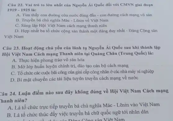 Câu 22. Vai trò to lớn nhất của Nguyễn Ái Quốc đối với CMVN giai đoạn
1919-1925
A. Tìm thấy con đường cứu nước đúng đắn - con đường cách mạng vô sản
B. Truyền bá chủ nghĩa Mác - Lênin về Việt Nam
C. Sáng lập Hội Việt Nam cách mạng thanh niên
D. Hợp nhất ba tổ chức cộng sản thành một đảng duy nhất - Đảng Cộng sản
Việt Nam
Câu 23. Hoạt động chủ yếu của lãnh tụ Nguyễn Ái Quốc sau khi thành lập
Hội Việt Nam Cách mạng Thanh niên tại Quãng Châu (Trung Quốc) là:
A. Thực hiện phong trào vô sản hóa
B. Mở lớp huân luyện chính trị, đào tạo cán bộ cách mạng
C. Tổ chức các cuộc bãi công của giai cấp công nhân ở các nhà máy xí nghiệp
D. Bí mật chuyển các tài liệu tuyên truyền cách mạng về nước
Câu 24. Luận điểm nào sau đây không đúng về Hội Việt Nam Cách mạng
hanh niên?
A. Là tô chức trực tiếp truyền bá chủ nghĩa Mác -Lênin vào Việt Nam
B. Là tô chức thúc đẩy việc truyền bá chữ quốc ngữ tới nhân dân
của Đồng Công sản Việt Nam