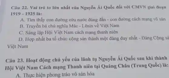 Câu 22. Vai trò to lớn nhất của Nguyễn Ái Quốc đối với CMVN giai đoạn
1919-1925 là
A. Tìm thấy con đường cứu nước đúng đǎn - con đường cách mạng vô sản
B. Truyền bá chủ nghĩa Mác - Lênin về Việt Nam
C. Sáng lập Hội Việt Nam cách mạng thanh niên
D. Hợp nhất ba tố chức cộng sản thành một đảng duy nhất - Đảng Cộng sả
Việt Nam
Câu 23. Hoạt động chủ yếu của lãnh tụ Nguyễn Ái Quốc sau khi thành
Hội Việt Nam Cách mạng Thanh niên tại Quảng Châu (Trung Quốc)là:
A. Thực hiện phong trào vô sản hóa