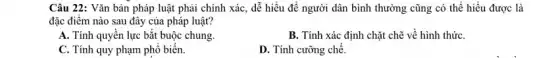 Câu 22: Vǎn bản pháp luật phải chính xác, dễ hiểu để người dân bình thường cũng có thể hiểu được là
đặc điểm nào sau đây của pháp luật?
A. Tính quyền lực bắt buộc chung.
B. Tính xác định chặt chẽ về hình thứC.
C. Tính quy phạm phổ biến.
D. Tính cưỡng chế.