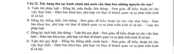 Câu 22. Xây dựng thủ tục hành chính nhà nước cần đảm bảo những nguyên tắc nào?
A. Tuân thủ pháp luật - Đồng bộ, mâu thuẫn, liên thông -Đơn giản, dễ hiểu thuận lợi cho
việc thực hiện - Đảm bảo khoa học, phù hợp với thực tế khách quan và sự phát triển kinh
tế xã hội.
B. Đồng bộ, thống nhất, liên thông -Đơn giản, dễ hiểu thuận lợi cho việc thực hiện - Đảm
bảo khoa học, phù hợp với thực tế khách quan vả sự phát triển kinh tế xã hội - Tuân thủ
pháp luật.
C. Đồng bộ, tách biệt, liên thông - Tuân thủ quy định - Đơn giản, dễ hiểu, thuận lợi cho việc thực
hiện - Đảm bảo khoa học, phù hợp với thực tế khách quan và sự phát triển kinh tế xã hội.
D. Tuân thủ quy định - Đồng bộ , thống nhất, minh bạch - Đơn giản, dễ hiểu, thuận lợi cho
việc thực hiện -Đảm bảo khoa học , phù hợp với thực tế khách quan và sự phát triển kinh
tế xã hội.