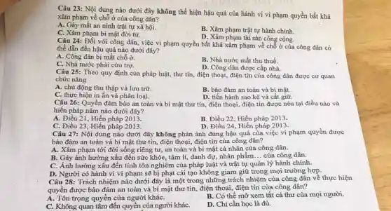 Câu 23: Nội dung nào dưới đây không thể hiện hậu quả của hành vi vi phạm quyền bất khả
xâm phạm về chỗ ở của công dân?
A. Gây mất an ninh trật tự xã hội.
C. Xâm phạm bí mật đời tư.
B. Xâm phạm trật tự hành chính.
D. Xâm phạm tài sản công cộng.
Câu 24: Đối với công dân, việc vi phạm quyền bất khả xâm phạm về chỗ ở của công dân có
thể dẫn đến hậu quả nào dưới đây?
A. Công dân bị mất chỗ ở.
B. Nhà nước mất thu thuế.
C. Nhà nước phải cứu trợ.
D. Công dân được cấp nhà.
Câu 25: Theo quy định của pháp luật,thư tín, điện thoai điện tín của công dân được cơ quan
chức nǎng
A. chủ động thu thập và lưu trữ.
B. bảo đảm an toàn và bí mật.
C. thực hiện in ấn và phân loại.
D. tiến hành sao kê và cất giữ.
Câu 26: Quyền đảm bảo an toàn và bí mật thư tín , điện thoại, điện tín được nêu tại điều nào và
hiến pháp nǎm nào dưới đây?
A. Điều 21, Hiến pháp 2013.
B. Điều 22, Hiến pháp 2013.
C. Điều 23, Hiến pháp 2013.
D. Điều 24, Hiến pháp 2013.
Câu 27: Nội dung nào dưới đây không phản ánh đúng hậu quả của việc vi phạm quyền được
bảo đảm an toàn và bí mật thư tín, điện thoại, điện tín của công dân?
A. Xâm phạm tới đời sống riêng tư.. an toàn và bí mật cá nhân của công dân.
B. Gây ảnh hưởng xấu đến sức khỏe , tâm lí, danh dự , nhân phẩm __ của công dân.
C. Ảnh hưởng xấu đến tính tôn nghiêm của pháp luật và trật tự quản lý hành chính.
D. Người có hành vi vi phạm sẽ bị phạt cải tạo không giam giữ trong mọi trường hợp.
Câu 28: Trách nhiệm nào dưới đây là một trong những trách nhiệm của công dân về thực hiện
quyền được bảo đảm an toàn và bí mật thư tín, điện thoại, điện tín của công dân?
A. Tôn trọng quyền của người kháC.
B. Có thể mở xem tất cả thư của mọi người.
C. Không quan tâm đến quyền của người kháC.
D. Chi cần học là đủ.