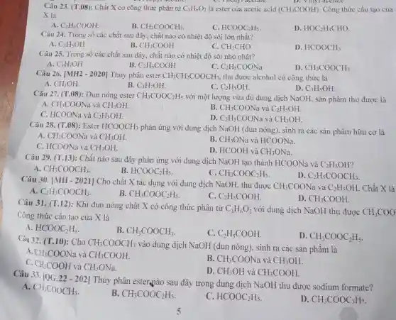 Câu 23. (T.08): Chất X có công thức phân tử C_(3)H_(6)O_(2) là ester của acetic acid (CH_(3)COOH) . Công thức cấu tạo của
C. Thenyr accidit.	D. Villyl acetate.
X là
A. C_(2)H_(5)COOH
B. CH_(3)COOCH_(3)
C. HCOOC_(2)H_(5)
D. HOC_(2)H_(4)CHO
Câu 24. Trong số các chất sau đây , chất nào có nhiệt độ sôi lớn nhất?
A. C_(2)H_(5)OH
B. CH_(3)COOH
C. CH_(3)CHO
D. HCOOCH_(3)
Câu 25. Trong số các chất sau đây , chất nào có nhiệt độ sôi nhỏ nhất?
A. C_(3)H_(7)OH
B C_(2)H_(5)COOH
C_(2)H_(5)COONa
D CH_(3)COOCH_(3)
Câu 26. [MH2 - 2020] Thủy phân ester CH_(3)CH_(2)COOCH_(3) , thu được alcohol có công thức là
A. CH_(3)OH
B. C_(3)H_(7)OH
C. C_(2)H_(5)OH
D. C_(3)H_(5)OH
Câu 27. (T.08): Đun nóng ester CH_(3)COOC_(2)H_(5) với một lượng vừa đủ dung dịch NaOH, sản phẩm thu được là
A. CH_(3)COONa và CH_(3)OH
C. HCOONa và C_(2)H_(5)OH
B CH_(3)COONavaC_(2)H_(5)OH
D. C_(2)H_(5)COONa và CH_(3)OH
Câu 28. (T.08): Ester HCOOCH_(3)
phản ứng với dung dịch NaOH (đun nóng), sinh ra các sản phẩm hữu cơ là
A. CH_(3)COONa và CH_(3)OH
B. CH_(3)ONa và HCOONa
C. HCOONa và CH_(3)OH
D. HCOOH và CH_(3)ONa
Câu 29. (T.13): Chất nào sau đây phản ứng với dung dịch NaOH tạo thành HCOONa và
C_(2)H_(5)OH
A CH_(3)COOCH_(3)
B HCOOC_(2)H_(5)
C CH_(3)COOC_(2)H_(5)
D. C_(2)H_(5)COOCH_(3)
Câu 30. [MH-2021]
Cho chất X tác dụng với dung dịch NaOH, thu được CH_(3)COONa và C_(2)H_(5)OH . Chất X là
A C_(2)H_(3)COOCH_(3)
B. CH_(3)COOC_(2)H_(5)
C C_(2)H_(5)COOH
D. CH_(3)COOH
Câu 31. (T.12): Khi đun nóng chất X có công thức phân tử
C_(3)H_(6)O_(2) với dung dịch NaOH thu được CH_(3)COO
Công thức cấu tạo của X là
A. HCOOC_(2)H_(5)
B. CH_(3)COOCH_(3)
C. C_(2)H_(5)COOH
D. CH_(3)COOC_(2)H_(5)
Câu 32. (T.10)Cho CH_(3)COOCH_(3)
vào dung dịch NaOH (đun nóng), sinh ra các sản phẩm là
A. CH_(3)COONa và CH_(3)COOH
C.
CH_(3)COOH và CH_(3)ONa
B. CH_(3)COONa và CH_(3)OH
D. CH_(3)OH và CH_(3)COOH
Câu 33.
[QG.22-202]
Thủy phân esternào sau đây trong dung dịch NaOH thu được sodium formate?
A.
CH_(3)COOCH_(3)
B CH_(3)COOC_(2)H_(5)
C HCOOC_(2)H_(5)
D CH_(3)COOC_(3)H_(7)
5