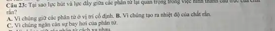 Câu 23: Tại sao lực hút và lực đầy giữa các phân từ lại quan trọng trong việc hình thành câu trúc của chất
rắn?
A. Vì chúng giữ các phân tử ở vị trí cố định B. Vì chúng tạo ra nhiệt độ của chất rắn.
C. Vì chúng ngǎn cản sự bay hơi của phân tử.
cóc nhân tử cách xa nhau.