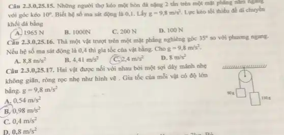 Câu 2.3.0,25.15. Những người thợ kéo một hòn đá nặng 2 tấn trên một mặt phẳng nǎm ngang
với góc kéo 10^circ  Biết hệ số ma sát động là 0,1 . Lấy g=9,8m/s^2
Lực kéo tối thiểu để di chuyển
khối đá bằng
A. 1965 N
B. 1000N
C. 200 N
D. 100 N
Cầu 2.3.0,25.16 . Thả một vật trượt trên một mặt phẳng nghiêng góc
35^circ  so với phương ngang.
Nếu hệ số ma sát động là 0,4 thì gia tốc của vật bằng. Cho
g=9,8m/s^2
A. 8,8m/s^2
B 4,41m/s^2
C. 2,4m/s^2
D. 8m/s^2
Câu 2.3.0,25 .17. Hai vật được nối với nhau bởi một sợi dây mảnh nhẹ
không giãn, ròng rọc nhẹ như hình vẽ . Gia tốc của mỗi vật có độ lớn
bằng. g=9,8m/s^2
square 
A. 0,54m/s^2
B. 0,98m/s^2
C. 0,4m/s^2
D. 0,8m/s^2