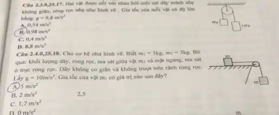 Câu 2.3.0,25.17. Hai vật được nối với nhau bởi một sợi dây mánh nhẹ
không giản, ròng rọc nhẹ như hình vẽ . Gia tốc của mỗi vật có độ lớn
bằng. g=9,8m/s^2
square 
A. 0,54m/s^2
B. 0,98m/s^2
square 
C. 0,4m/s^2
D. 0,8m/s^2
Câu 2.4.0,25.18. Cho cơ hệ như hình vẽ. Biết m_(1)=1kg,m_(2)=3kg Bỏ
qua: khối lượng dây , ròng rọc, ma sát giữa vật m_(2) và mặt ngang, ma sát
ở trục ròng rọc . Dây không co giãn và không trượt trên rǎnh ròng rọC.
Lấy g=10m/s^2 Gia tốc của vật m_(1) có giá trị nào sau đây?
A. 5m/s^2
square 
B. 2m/s^2
C. 1,7m/s^2
D 0m/s^2
2.5