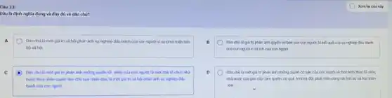 Câu 23:
Dâu là định nghĩa đúng và đầy đủ về dân chủ?
A	Dân chủ là một giá trị xã hộ phàn ánh sự nghiệp đấu tranh của con người vì sự phát triển tiến
bộ xã hội
C	Dân chà là một giá trị phàn ánh những quyền tối thiếu của con người là một thái tổ chức nhà
nước thừa nhân quyền làm chủ của nhân dân; là một giá trị xã hội phản ánh sự nghiệp đấu
tranh cua con nguot
B	Dân chù là giá trị phản ánh quyền cơ bản của con người; là kết quả của sự nghiệp đấu tranh
của con nguòi vi lợi ích của con người
D	Dân chủ là một giá trị phản ánh những quyền cơ bản của con người; là một hình thức tổ chức
nhà nước của gial cấp cảm quyền; có quá trinh ra đời phát triến cùng với lịch sử xã hội nhân
loại
