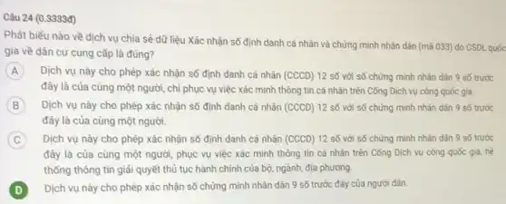 Câu 24 (0.3333đ)
Phát biểu nào về dịch vụ chia sẻ dữ liệu Xác nhận số định danh cả nhân và chứng minh nhân dân (mã 033)do CSDL quốc
gia về dân cư cung cấp là đúng?
A Dịch vụ này cho phép xác nhận số định danh cá nhân
D) 12 số với số chứng minh nhân dân 9 số trước
đây là của cùng một người, chỉ phục vụ việc xác minh thông tin cá nhân trên Công Dịch vụ công quốc gia.
B Dịch vụ này cho phép xác nhận số định danh cá nhân (CCCD) 12 số với số chứng minh nhân dân 9 số trước B
đây là của cùng một người.
C ) Dịch vụ này cho phép xác nhận số định danh cá nhân ( D) 12 số với số chứng minh nhân dân 9 số trước
đây là của cùng một người, phục vụ việc xác mình thông tin cá nhân trên Công Dịch vụ công quốc gia, hệ
thống thông tin giải quyết thủ tục hành chính của bộ, ngành,địa phương.
D Dịch vụ này cho phép xác nhận số chứng minh nhân dân 9 số trước đây của người dân. D