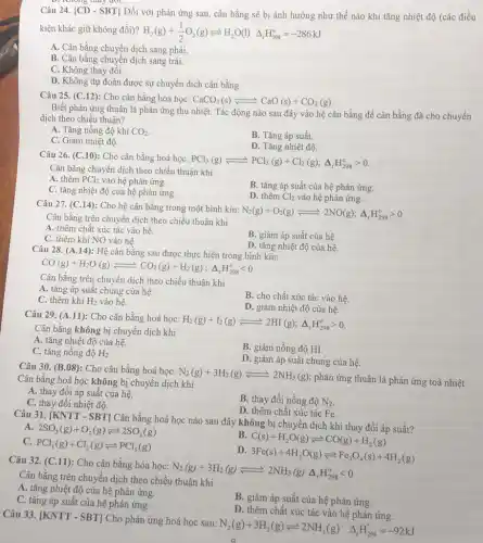 Câu 24. [CD -SBT] Đối với phản ứng sau, cân bằng sẽ bị ảnh hưởng như thế nào khi tǎng nhiệt độ (các điều
kiện khác giữ không đôi)? H_(2)(g)+(1)/(2)O_(2)(g)leftharpoons H_(2)O(l)Delta _(r)H_(298)^o=-286kJ
A. Cân bằng chuyền dịch sang phải.
B. Cân bằng chuyển dịch sang trái.
C. Không thay đồi.
D. Không dự đoán được sự chuyển dịch cân bằng.
Câu 25. (C.12): Cho cân bằng hóa học: CaCO_(3)(s)leftharpoons CaO(s)+CO_(2)(g)
Biết phản ứng thuận là phản ứng thu nhiệt. Tác động nào sau đây vào hệ cân bằng để cân bằng đã cho chuyển
dịch theo chiều thuận?
A. Tǎng nồng độ khí CO_(2)
B. Tǎng áp suất.
C. Giảm nhiệt độ.
D. Tǎng nhiệt độ.
Câu 26. (C.10): Cho cân bằng hoá học:
PCl_(5)(g)leftharpoons PCl_(3)(g)+Cl_(2)(g);Delta _(r)H_(298)^ogt 0
Cân bằng chuyển dịch theo chiều thuận khi
A. thêm PCl_(3) vào hệ phản ứng.
C. tǎng nhiệt độ của hệ phản ứng.
B. tǎng áp suất của hệ phản ứng.
D. thêm Cl_(2) vào hệ phản ứng.
Câu 27. (C.14): Cho hệ cân bằng trong một bình kín:
N_(2)(g)+O_(2)(g)leftharpoons 2NO(g);Delta _(r)H_(298)^ogt 0
Cân bằng trên chuyển dịch theo chiều thuận khi
A. thêm chất xúc tác vào hệ.
B. giảm áp suất của hệ.
C. thêm khí NO vào hệ.
D. tǎng nhiệt độ của hệ.
Câu 28. (A.14):Hệ cân bằng sau được thực hiện trong bình kín:
CO(g)+H_(2)O(g)leftharpoons CO_(2)(g)+H_(2)(g);Delta _(f)H_(29^circ )lt 0
Cân bằng trên chuyển dịch theo chiều thuận khi
A. tǎng áp suất chung của hệ.
C. thêm khí H_(2) vào hệ.
B. cho chất xúc tác vào hệ.
D. giảm nhiệt độ của hệ.
Câu 29. (A.11): Cho cân bằng hoá học:
H_(2)(g)+I_(2)(g)leftharpoons 2HI(g);Delta _(r)H_(298)^circ gt 0
Cân bằng không bị chuyển dịch khi
A. tǎng nhiệt độ của hệ.
C. tǎng nồng độ H_(2)
B. giảm nồng độ HI.
D. giảm áp suất chung của hệ.
Câu 30. (B.08):Cho cân bằng hoá học:
N_(2)(g)+3H_(2)(g)leftharpoons 2NH_(3)(g)
phản ứng thuận là phản ứng toả nhiệt. Cân bằng hoá học không bị chuyển dịch khi
A. thay đổi áp suât của hệ.
B. thay đổi nồng độ N_(2)
C. thay đổi nhiệt độ.
D. thêm chất xúc tác Fe.
Câu 31. [KNTT - SBT]Cân bằng hoá học nào sau đây không bị chuyển dịch khi thay đổi áp suất?
A. 2SO_(2)(g)+O_(2)(g)leftharpoons 2SO_(3)(g)
B
C(s)+H_(2)O(g)leftharpoons CO(g)+H_(2)(g)
C.
PCl_(3)(g)+Cl_(2)(g)leftharpoons PCl_(5)(g)
D
3Fe(s)+4H_(2)O(g)leftharpoons Fe_(3)O_(4)(s)+4H_(2)(g)
Câu 32. (C.11): Cho cân bằng hóa học:
N_(2)(g)+3H_(2)(g)leftharpoons 2NH_(3)(g)Delta _(r)H_(298)^circ lt 0
Cân bằng trên chuyển dịch theo chiều thuận khi
A. tǎng nhiệt độ của hệ phản ứng.
C. tǎng áp suất của hệ phản ứng.
B. giảm áp suất của hệ phản ứng.
D. thêm chất xúc tác vào hệ phản ứng.
Câu 33. |KNTT -SBT] Cho phản ứng hoá học sau:
N_(2)(g)+3H_(2)(g)leftharpoons 2NH_(3)(g)Delta _(r)H_(298)^circ =-92kJ