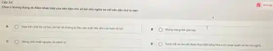 Câu 24:
Chọn ý không đúng về điểm khác biệt của nèn dân chủ xã hội chủ nghĩa so với nền dân chú tư sản:
A
Dựa trên chế đó sở hữu xã hội về những tư liệu sản xuất chú yếu của toàn xã hỏi
Không mang tính giai cấp
C
Mang tinh nhát nguyên về chính trị
Trước hết và chú yếu được thực hiện bằng Nhà nước pháp quyền xã hội chú nghila