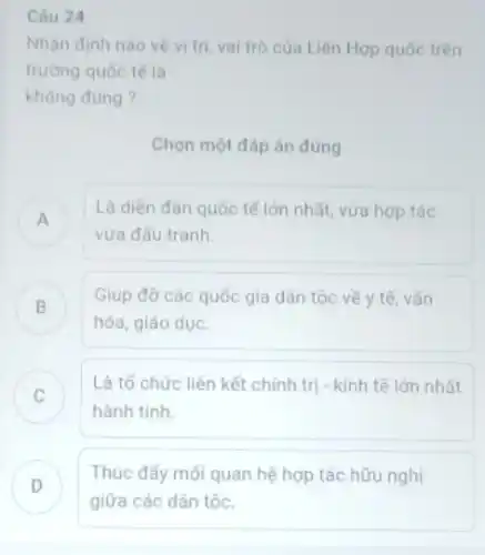 Câu 24
Nhận định nào về vị trí, vai trò của Liên Hợp quốc trên
trường quốc tế là
không đùng?
Chọn một đáp án đúng
A
Là diên đàn quốc tế lớn nhất, vừa hợp tác
vừa đấu tranh.
B
Giúp đỡ các quốc gia dân tộc về y tế, vǎn
B
hóa, giáo dục.
C
Là tổ chức liên kết chính trị - kinh tế lớn nhất
hành tinh.
D
Thúc đẩy mối quan hệ hợp tác hữu nghi