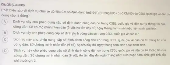 Câu 25 (0.3333đ)
Phát biểu nào về dịch vụ chia sẻ dữ liệu Gợi số định danh (mã 041) (trường hợp có số CMND)do CSDL quốc gia về dân cư
cung cấp là đúng?
A Dịch vụ này cho phép cung cấp số định danh công dân có trong CSDL quốc gia về dân cư từ thông tin của
công dân: Số chứng minh nhân dân (9sacute (hat (o))) họ tên đầy đủ; ngày tháng nǎm sinh hoặc nǎm sinh; giới tính.
B Dịch vụ này cho phép cung cấp số định định công dân có trong CSDL quốc gia về dân cư.
C Dịch vụ này cho phép cung cấp số định danh công dân có trong CSDL quốc gia về dân cư từ thông tin của
công dân: Số chứng minh nhân dân (9 số); họ tên đầy đủ; ngày tháng nǎm sinh hoặc nǎm sinh.
D Dịch vụ này cho phép cung cấp số định danh công dân có trong CSDL quốc gia về dân cư từ thông tin của
công dân: Số chứng minh nhân dân (9 số); Họ tên đầy đủ; ngày tháng nǎm sinh hoặc nǎm sinh;giới tính; địa
chi thường trú.