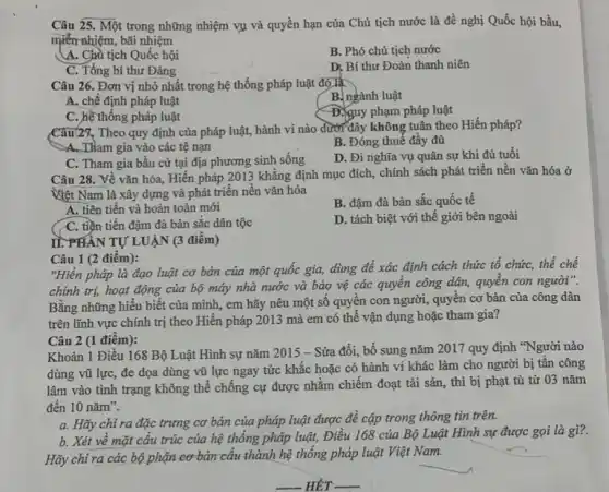 Câu 25. Một trong những nhiệm vụ và quyền hạn của Chủ tịch nước là đề nghị Quốc hội bầu,
miền nhiệm, bãi nhiệm
A. Chà tịch Quốc hội
B. Phó chủ tịch nước
C. Tổng bí thư Đảng
D, Bí thư Đoàn thanh niên
Câu 26. Đơn vị nhỏ nhất trong hệ thống pháp luật đó là
B. ngành luật
A. chế định pháp luật
D. guy phạm pháp luật
C. hệ thống pháp luật
Câu127. Theo quy định của pháp luật, hành vi nào dưới đây không tuân theo Hiến pháp?
-A. THam gia vào các tệ nạn
B. Đóng thuế đầy đủ
C. Tham gia bầu cử tại địa phương sinh sống
D. Đi nghĩa vụ quân sự khi đủ tuổi
Câu 28. Về vǎn hóa, Hiến pháp 2013 khẳng định mục đích,, chính sách phát triển nền vǎn hóa ở
Việt Nam là xây dựng và phát triển nền vǎn hóa
A. tiên tiến và hoàn toàn mới
B. đậm đà bản sắc quốc tế
C. tiền tiến đậm đà bản sắc dân tộc
D. tách biệt với thế giới bên ngoài
(
II. PHÂN TỰ LUẬN (3 điểm)
Câu 1 (2 điểm):
"Hiến pháp là đạo luật cơ bản của một quốc gia, dùng để xác định cách thức tổ chức, thể chế
chính trị, hoạt động của bộ máy nhà nước và bảo vệ các quyền công dân,quyền con người".
Bằng những hiểu biết của mình, em hãy nêu một số quyền con người, quyên cơ bản của công dân
trên lĩnh vực chính trị theo Hiến pháp 2013 mà em có thể vận dụng hoặc tham gia?
Câu 2 (1 điểm):
Khoản 1 Điều 168 Bộ Luật Hình sự nǎm 2015 - Sửa đổi, bổ sung nǎm 2017 quy định "Người nào
dùng vũ lực, đe dọa dùng vũ lực ngay tức khắc hoặc có hành vi khác làm cho người bị tấn công
lâm vào tình trạng được nhằm chiếm đoạt tài sản, thì bị phạt tù từ 03 nǎm
đến 10 nǎm".
a. Hãy chỉ ra đặc trưng cơ bản của pháp luật được đề cập trong thông tin trên.
b. Xét về mặt cấu trúc của hệ thống pháp luật, Điều 168 của Bộ Luật Hình sự được gọi là gì?.
Hãy chỉ ra các bộ phận cơ bản cấu thành hệ thống pháp luật Việt Nam.