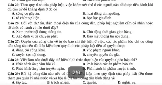 Câu 25: Theo quy định của pháp luật, việc khám xét chỗ ở của người nào đó được tiến hành khi
đủ cǎn cứ đẽ khẳng định ở đó có
A. công cụ gây án.
B. hoạt động tín ngưỡng.
C. tổ chức sự kiện.
D. bạo lực gia đình.
Câu 26: Đối với thư tín, điện thoại điện tín của công dân, pháp luật nghiêm cấm cá nhân hoặc
tổ chức có hành vi nào dưới đây?
A. Xem trước nội dung thông tin.
B. Chủ động thời gian giao hàng.
C. Xác định vị trí chuyển phát.
D. Bảo mật thông tin nội dung.
Câu 27: Quyền của công dân về tự do báo chí thể hiện ở việc, các tác phẩm báo chí do công
dân sáng tác nếu đủ điều kiện theo quy định của pháp luật đều có quyền được
A. đǎng bài công khai.
B. xúc phạm người kháC.
C. xuyên tạc nội dung.
D. chuyến quyền tác giả.
Câu 28: Việc làm nào dưới đây thể hiện hình thức thực hiện của quyền tự do báo chí?
A. Phát hành ấn phẩm hồi kí.
B. Phát hành các ấn phẩm báo chí.
C. Phát hành ấn phẩm truyện ngắn.
D. Phát hành ấn phẩm truyện tranh.
Câu 29: Bất kỳ công dân nào nếu có đủ
2/6
ều kiện theo quy định của pháp luật đều được
tham gia quản lý nhà nước và xã hội là thể hiện công dân bình đẳng về
A. tập tụC.
B. trách nhiệm.
C. quyền.
D. nghĩa vụ.